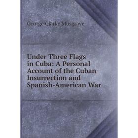 

Книга Under Three Flags in Cuba: A Personal Account of the Cuban Insurrection and Spanish-American War