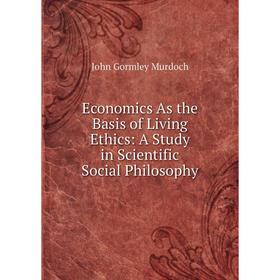 

Книга Economics As the Basis of Living Ethics: A Study in Scientific Social Philosophy