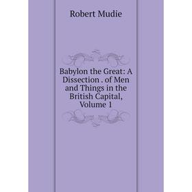 

Книга Babylon the Great: A Dissection. of Men and Things in the British Capital, Volume 1