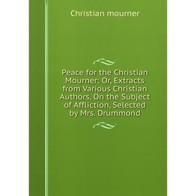 

Книга Peace for the Christian Mourner: Or, Extracts from Various Christian Authors, On the Subject of Affliction, Selected by Mrs. Drummond