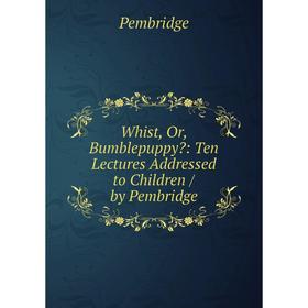 

Книга Whist, Or, Bumblepuppy: Ten Lectures Addressed to Children / by Pembridge