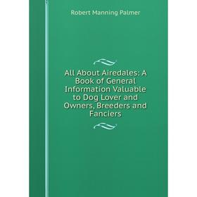

Книга All About Airedales: A Book of General Information Valuable to Dog Lover and Owners, Breeders and Fanciers