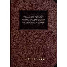 

Книга Palmer's theory of music: being a practical guide to the study of thorough-bass, harmony, musical composition and form, for those who wish to ac