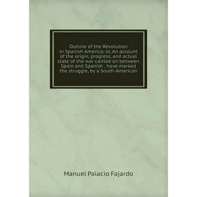 

Книга Outline of the Revolution in Spanish America or An account of the origin, progress, and actual state of the war carried on between Spain and Spa