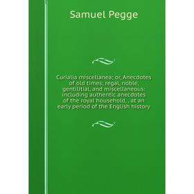 

Книга Curialia miscellanea; or, Anecdotes of old times; regal, noble, gentilitial, and miscellaneous: including authentic anecdotes of the royal house