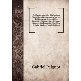 

Книга Prédicatoriana: Ou, Révélations Singulières Et Amusantes Sur Les Prédicateurs; Entremêlées D'extraits Piquants, Des Sermons Bizarres, Burlesque