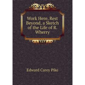 

Книга Work Here, Rest Beyond, a Sketch of the Life of R. Wherry