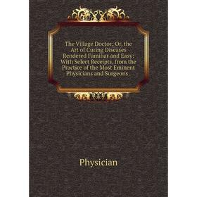 

Книга The Village Doctor; Or, the Art of Curing Diseases Rendered Familiar and Easy: With Select Receipts, from the Practice of the Most Eminent Physi