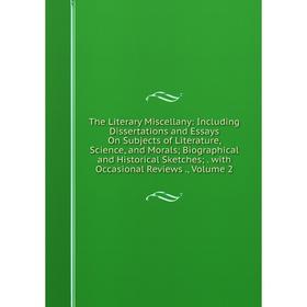 

Книга The Literary Miscellany: Including Dissertations and Essays On Subjects of Literature, Science, and Morals; Biographical and Historical Sketches