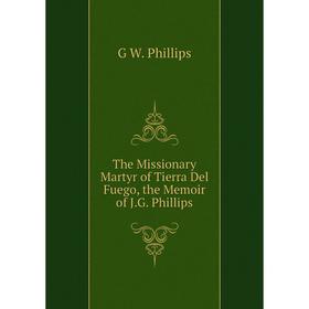 

Книга The Missionary Martyr of Tierra Del Fuego, the Memoir of J.G. Phillips