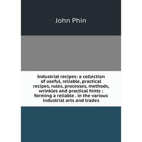 

Книга Industrial recipes: a collection of useful, reliable, practical recipes, rules, processes, methods, wrinkles and practical hints: forming a reli