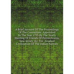 

Книга A Brief Account Of The Proceedings Of The Committee: Appointed In The Year 1795 By The Yearly Meeting Of Friends Of Pennsylvania, New-jersey, c