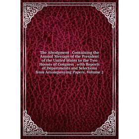 

Книга The Abridgment. Containing the Annual Message of the President of the United States to the Two Houses of Congress. with Reports of Departments a