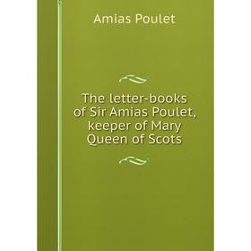 

Книга The letter-books of Sir Amias Poulet, keeper of Mary Queen of Scots