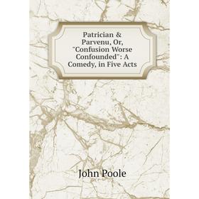 

Книга Patrician & Parvenu, Or, Confusion Worse Confounded: A Comedy, in Five Acts