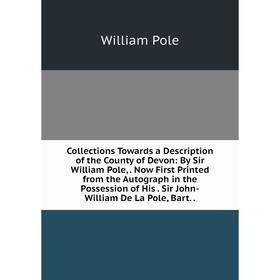 

Книга Collections Towards a Description of the County of Devon: By Sir William Pole,. Now First Printed from the Autograph in the Possession of His. S