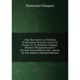 

Книга Algo Mas Acerca La Frontera Ecuatoriana-Peruana: Cartas Al Exemo. Sr. D. Honorato Vazquez, Ministro Plenipotenciario Y Enviado Extraordinario De