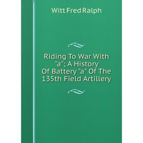 

Книга Riding To War With a; A History Of Battery a Of The 135th Field Artillery