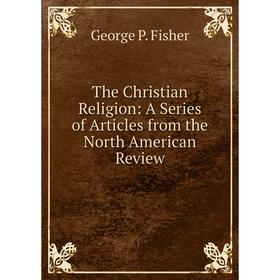 

Книга The Christian Religion: A Series of Articles from the North American Review