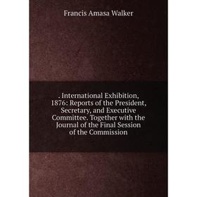 

Книга . International Exhibition, 1876: Reports of the President, Secretary, and Executive Committee. Together with the Journal of the Final Session o