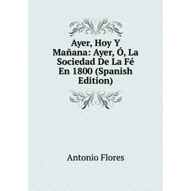 

Книга Ayer, Hoy Y Mañana: Ayer, Ó, La Sociedad De La Fé En 1800 (Spanish Edition)