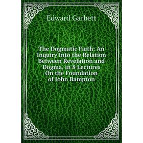 

Книга The Dogmatic Faith: An Inquiry Into the Relation Between Revelation and Dogma, in 8 Lectures On the Foundation of John Bampton