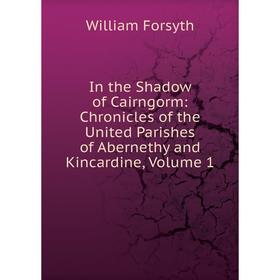 

Книга In the Shadow of Cairngorm: Chronicles of the United Parishes of Abernethy and Kincardine, Volume 1