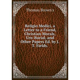 

Книга Religio Medici, a Letter to a Friend, Christian Morals, Urn-Burial, and Other Papers Ed. by J.T. Fields