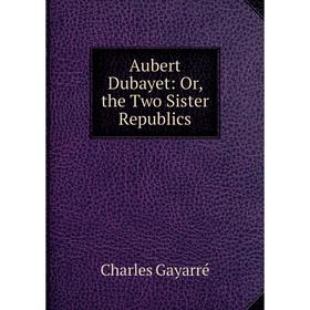 

Книга Aubert Dubayet: Or, the Two Sister Republics
