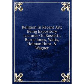 

Книга Religion In Recent Art; Being Expository Lectures On Rossetti, Burne Jones, Watts, Holman Hunt, & Wagner