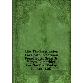 

Книга Life, The Preparation For Death: A Sermon Preached At Great St Mary's, Cambridge, On The First Friday In Lent, 1867