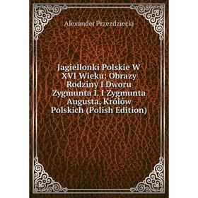 

Книга Jagiellonki Polskie W XVI Wieku: Obrazy Rodziny I Dworu Zygmunta I. I Zygmunta Augusta, Królów Polskich (Polish Edition)