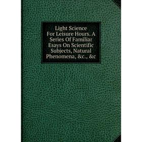 

Книга Light Science For Leisure Hours A Series Of Familiar Esays On Scientific Subjects, Natural Phenomena