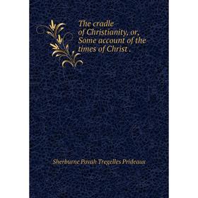 

Книга The cradle of Christianity, or, Some account of the times of Christ.