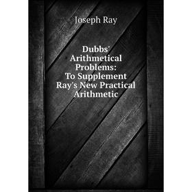 

Книга Dubbs' Arithmetical Problems: To Supplement Ray's New Practical Arithmetic