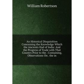 

Книга An Historical Disquisition Concerning the Knowledge Which the Ancients Had of India: And the Progress of Trade with That Country Prior to the. C