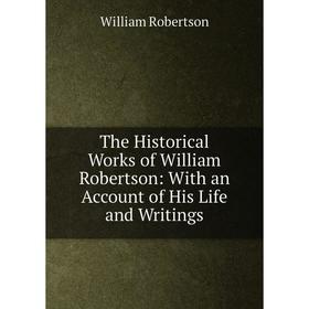 

Книга The Historical Works of William Robertson: With an Account of His Life and Writings