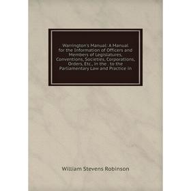 

Книга Warrington's Manual: A Manual for the Information of Officers and Members of Legislatures, Conventions, Societies, Corporations, Orders, Etc., i