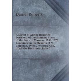 

Книга A Digest of All the Reported Decisions of the Supreme Court of the State of Vermont 1789-1876: Contained in the Reports of N. Chipman, Tyler,. R