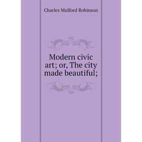 

Книга Modern civic art; or the city made beautiful;