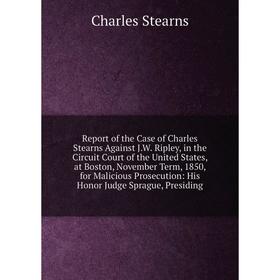 

Книга Report of the Case of Charles Stearns Against J.W. Ripley, in the Circuit Court of the United States, at Boston, November Term, 1850, for Malici
