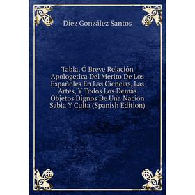 

Книга Tabla, Ó Breve Relación Apologetica Del Merito De Los Españoles En Las Ciencias, Las Artes, Y Todos Los Demás Objetos Dignos De Una Nacion Sabia