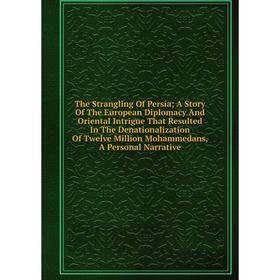 

Книга The Strangling Of Persia; A Story Of The European Diplomacy And Oriental Intrigue That Resulted In The Denationalization Of Twelve Million Moham