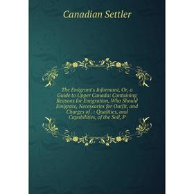 

Книга The Emigrant's Informant, Or, a Guide to Upper Canada: Containing Reasons for Emigration, Who Should Emigrate, Necessaries for Outfit, and Charg