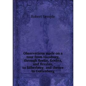 

Книга Observations made on a tour from Hamburg, through Berlin, Gorlitz, and Breslau, to Silberberg; and thence to Gottenburg