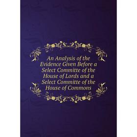 

Книга An Analysis of the Evidence Given Before a Select Committe of the House of Lords and a Select Committe of the House of Commons