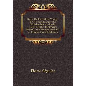 

Книга Diaire Ou Journal De Voyage. En Normandie Après La Sédition Des Nu-Pieds, 1639-1640 Et Documents Relatifs À Ce Voyage, Publ. Par A. Floquet (Fre
