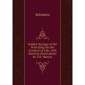 

Книга Golden Sayings of the Wise King On the Conduct of Life, with Metrical Illustrations by T.B. Murray