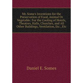 

Книга Mr Some's Inventions for the Preservation of Food, Animal Or Vegetable: For the Cooling of Hotels, Theatres, Halls, Churches, and All Other Buil
