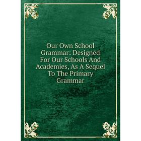 

Книга Our Own School Grammar: Designed For Our Schools And Academies, As A Sequel To The Primary Grammar